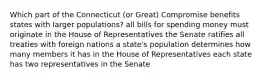 Which part of the Connecticut (or Great) Compromise benefits states with larger populations? all bills for spending money must originate in the House of Representatives the Senate ratifies all treaties with foreign nations a state's population determines how many members it has in the House of Representatives each state has two representatives in the Senate