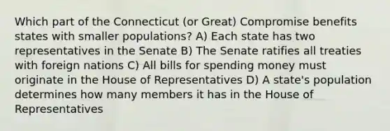 Which part of the Connecticut (or Great) Compromise benefits states with smaller populations? A) Each state has two representatives in the Senate B) The Senate ratifies all treaties with foreign nations C) All bills for spending money must originate in the House of Representatives D) A state's population determines how many members it has in the House of Representatives