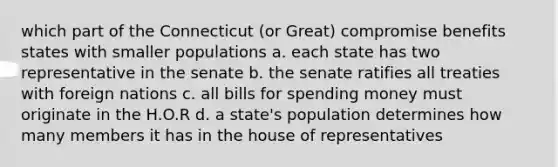 which part of the Connecticut (or Great) compromise benefits states with smaller populations a. each state has two representative in the senate b. the senate ratifies all treaties with foreign nations c. all bills for spending money must originate in the H.O.R d. a state's population determines how many members it has in the house of representatives