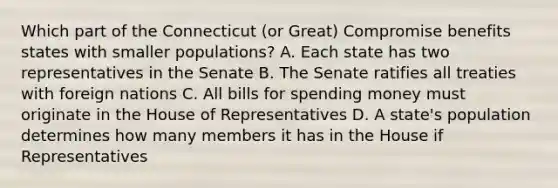 Which part of the Connecticut (or Great) Compromise benefits states with smaller populations? A. Each state has two representatives in the Senate B. The Senate ratifies all treaties with foreign nations C. All bills for spending money must originate in the House of Representatives D. A state's population determines how many members it has in the House if Representatives