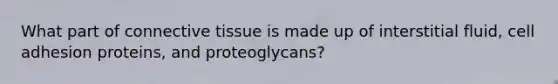 What part of connective tissue is made up of interstitial fluid, cell adhesion proteins, and proteoglycans?