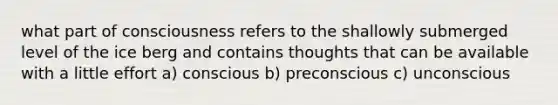 what part of consciousness refers to the shallowly submerged level of the ice berg and contains thoughts that can be available with a little effort a) conscious b) preconscious c) unconscious