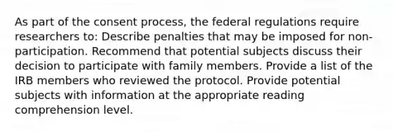 As part of the consent process, the federal regulations require researchers to: Describe penalties that may be imposed for non-participation. Recommend that potential subjects discuss their decision to participate with family members. Provide a list of the IRB members who reviewed the protocol. Provide potential subjects with information at the appropriate reading comprehension level.