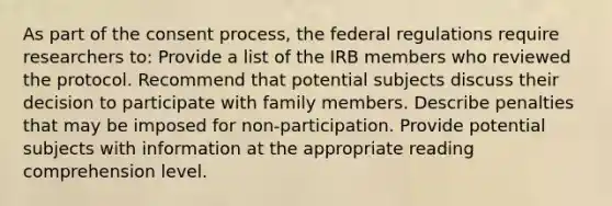 As part of the consent process, the federal regulations require researchers to: Provide a list of the IRB members who reviewed the protocol. Recommend that potential subjects discuss their decision to participate with family members. Describe penalties that may be imposed for non-participation. Provide potential subjects with information at the appropriate reading comprehension level.