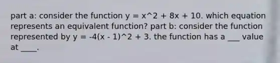 part a: consider the function y = x^2 + 8x + 10. which equation represents an equivalent function? part b: consider the function represented by y = -4(x - 1)^2 + 3. the function has a ___ value at ____.