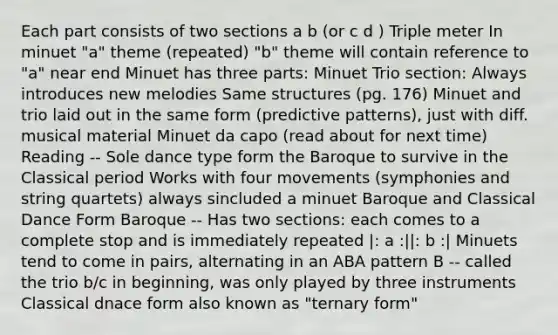 Each part consists of two sections a b (or c d ) Triple meter In minuet "a" theme (repeated) "b" theme will contain reference to "a" near end Minuet has three parts: Minuet Trio section: Always introduces new melodies Same structures (pg. 176) Minuet and trio laid out in the same form (predictive patterns), just with diff. musical material Minuet da capo (read about for next time) Reading -- Sole dance type form the Baroque to survive in the Classical period Works with four movements (symphonies and string quartets) always sincluded a minuet Baroque and Classical Dance Form Baroque -- Has two sections: each comes to a complete stop and is immediately repeated |: a :||: b :| Minuets tend to come in pairs, alternating in an ABA pattern B -- called the trio b/c in beginning, was only played by three instruments Classical dnace form also known as "ternary form"