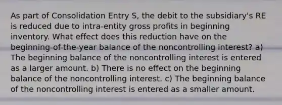 As part of Consolidation Entry S, the debit to the subsidiary's RE is reduced due to intra-entity <a href='https://www.questionai.com/knowledge/klIB6Lsdwh-gross-profit' class='anchor-knowledge'>gross profit</a>s in beginning inventory. What effect does this reduction have on the beginning-of-the-year balance of the noncontrolling interest? a) The beginning balance of the noncontrolling interest is entered as a larger amount. b) There is no effect on the beginning balance of the noncontrolling interest. c) The beginning balance of the noncontrolling interest is entered as a smaller amount.