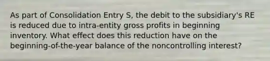 As part of Consolidation Entry S, the debit to the subsidiary's RE is reduced due to intra-entity gross profits in beginning inventory. What effect does this reduction have on the beginning-of-the-year balance of the noncontrolling interest?