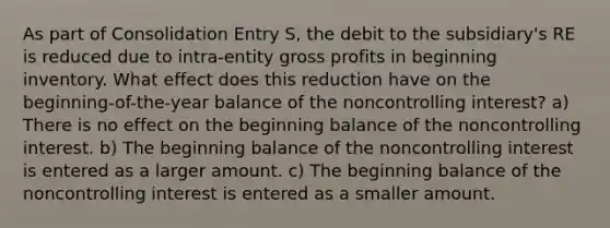 As part of Consolidation Entry S, the debit to the subsidiary's RE is reduced due to intra-entity gross profits in beginning inventory. What effect does this reduction have on the beginning-of-the-year balance of the noncontrolling interest? a) There is no effect on the beginning balance of the noncontrolling interest. b) The beginning balance of the noncontrolling interest is entered as a larger amount. c) The beginning balance of the noncontrolling interest is entered as a smaller amount.