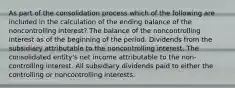 As part of the consolidation process which of the following are included in the calculation of the ending balance of the noncontrolling interest? The balance of the noncontrolling interest as of the beginning of the period. Dividends from the subsidiary attributable to the noncontrolling interest. The consolidated entity's net income attributable to the non-controlling interest. All subsidiary dividends paid to either the controlling or noncontrolling interests.