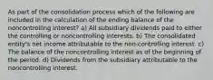 As part of the consolidation process which of the following are included in the calculation of the ending balance of the noncontrolling interest? a) All subsidiary dividends paid to either the controlling or noncontrolling interests. b) The consolidated entity's net income attributable to the non-controlling interest. c) The balance of the noncontrolling interest as of the beginning of the period. d) Dividends from the subsidiary attributable to the noncontrolling interest.