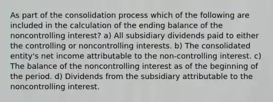 As part of the consolidation process which of the following are included in the calculation of the ending balance of the noncontrolling interest? a) All subsidiary dividends paid to either the controlling or noncontrolling interests. b) The consolidated entity's net income attributable to the non-controlling interest. c) The balance of the noncontrolling interest as of the beginning of the period. d) Dividends from the subsidiary attributable to the noncontrolling interest.