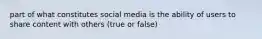 part of what constitutes social media is the ability of users to share content with others (true or false)