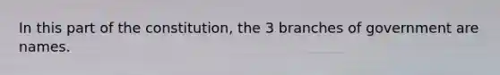 In this part of the constitution, the 3 branches of government are names.