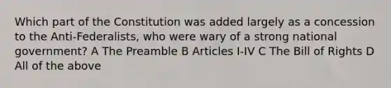 Which part of the Constitution was added largely as a concession to the Anti-Federalists, who were wary of a strong national government? A The Preamble B Articles I-IV C The Bill of Rights D All of the above