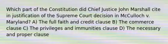 Which part of the Constitution did Chief Justice John Marshall cite in justification of the Supreme Court decision in McCulloch v. Maryland? A) The full faith and credit clause B) The commerce clause C) The privileges and immunities clause D) The necessary and proper clause