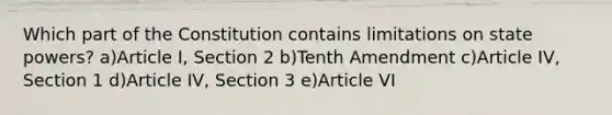 Which part of the Constitution contains limitations on state powers? a)Article I, Section 2 b)Tenth Amendment c)Article IV, Section 1 d)Article IV, Section 3 e)Article VI