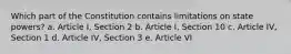 Which part of the Constitution contains limitations on state powers? a. Article I, Section 2 b. Article I, Section 10 c. Article IV, Section 1 d. Article IV, Section 3 e. Article VI