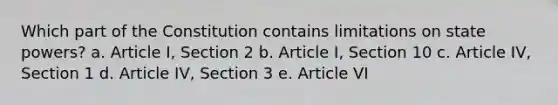 Which part of the Constitution contains limitations on state powers? a. Article I, Section 2 b. Article I, Section 10 c. Article IV, Section 1 d. Article IV, Section 3 e. Article VI