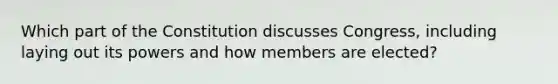 Which part of the Constitution discusses Congress, including laying out its powers and how members are elected?