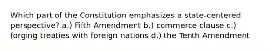 Which part of the Constitution emphasizes a state-centered perspective? a.) Fifth Amendment b.) commerce clause c.) forging treaties with foreign nations d.) the Tenth Amendment