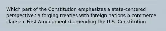 Which part of the Constitution emphasizes a state-centered perspective? a.forging treaties with foreign nations b.commerce clause c.First Amendment d.amending the U.S. Constitution