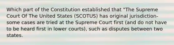 Which part of the Constitution established that "The Supreme Court Of The United States (SCOTUS) has original jurisdiction- some cases are tried at the Supreme Court first (and do not have to be heard first in lower courts), such as disputes between two states.