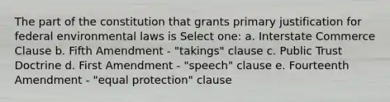 The part of the constitution that grants primary justification for federal environmental laws is Select one: a. Interstate Commerce Clause b. Fifth Amendment - "takings" clause c. Public Trust Doctrine d. First Amendment - "speech" clause e. Fourteenth Amendment - "equal protection" clause