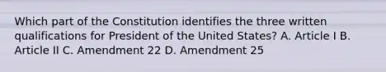 Which part of the Constitution identifies the three written qualifications for President of the United States? A. Article I B. Article II C. Amendment 22 D. Amendment 25