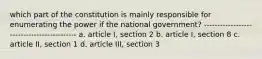 which part of the constitution is mainly responsible for enumerating the power if the national government? ------------------------------------------- a. article I, section 2 b. article I, section 8 c. article II, section 1 d. article III, section 3