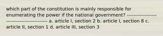 which part of the constitution is mainly responsible for enumerating the power if the national government? ------------------------------------------- a. article I, section 2 b. article I, section 8 c. article II, section 1 d. article III, section 3