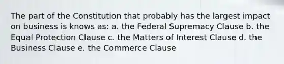 The part of the Constitution that probably has the largest impact on business is knows as: a. the Federal Supremacy Clause b. the Equal Protection Clause c. the Matters of Interest Clause d. the Business Clause e. the Commerce Clause