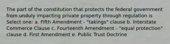 The part of the constitution that protects the federal government from unduly impacting private property through regulation is Select one: a. Fifth Amendment - "takings" clause b. Interstate Commerce Clause c. Fourteenth Amendment - "equal protection" clause d. First Amendment e. Public Trust Doctrine