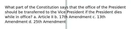 What part of the Constitution says that the office of the President should be transferred to the Vice President if the President dies while in office? a. Article II b. 17th Amendment c. 13th Amendment d. 25th Amendment