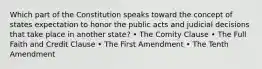 Which part of the Constitution speaks toward the concept of states expectation to honor the public acts and judicial decisions that take place in another state? • The Comity Clause • The Full Faith and Credit Clause • The First Amendment • The Tenth Amendment