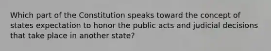 Which part of the Constitution speaks toward the concept of states expectation to honor the public acts and judicial decisions that take place in another state?