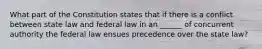 What part of the Constitution states that if there is a conflict between state law and federal law in an ______ of concurrent authority the federal law ensues precedence over the state law?