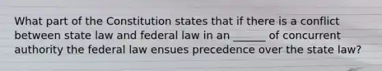 What part of the Constitution states that if there is a conflict between state law and federal law in an ______ of concurrent authority the federal law ensues precedence over the state law?