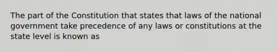 The part of the Constitution that states that laws of the national government take precedence of any laws or constitutions at the state level is known as