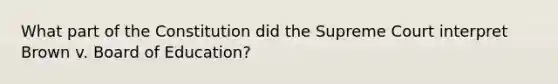 What part of the Constitution did the Supreme Court interpret Brown v. Board of Education?