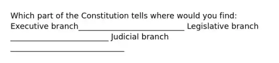 Which part of the Constitution tells where would you find: Executive branch___________________________ Legislative branch _________________________ Judicial branch _____________________________