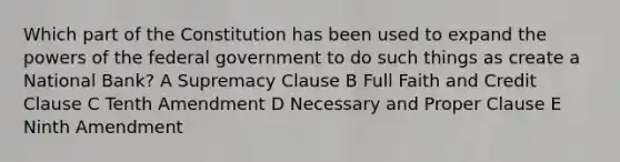 Which part of the Constitution has been used to expand the powers of the federal government to do such things as create a National Bank? A Supremacy Clause B Full Faith and Credit Clause C Tenth Amendment D Necessary and Proper Clause E Ninth Amendment