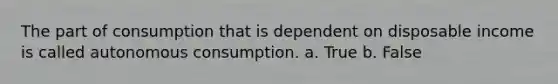 The part of consumption that is dependent on disposable income is called autonomous consumption. a. True b. False