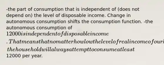 -the part of consumption that is independent of (does not depend on) the level of disposable income. Change in autonomous consumption shifts the consumption function. -the autonomous consumption of 12000 is independent of disposable income. That means that no matter how low the level of real income of our hypothetical household falls, the household will always attempt to consume at least12000 per year.