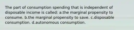 The part of consumption spending that is independent of disposable income is called: a.the marginal propensity to consume. b.the marginal propensity to save. c.disposable consumption. d.autonomous consumption.