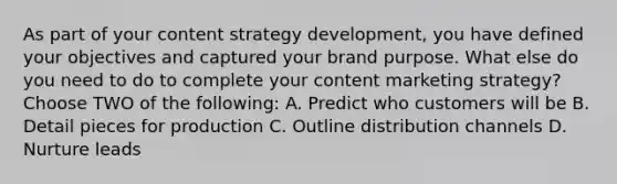 As part of your content strategy development, you have defined your objectives and captured your brand purpose. What else do you need to do to complete your content marketing strategy? Choose TWO of the following: A. Predict who customers will be B. Detail pieces for production C. Outline distribution channels D. Nurture leads