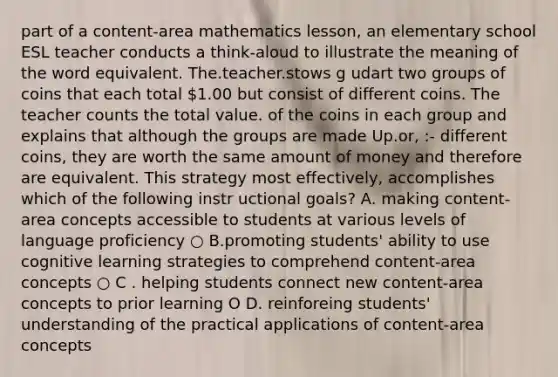 part of a content-area mathematics lesson, an elementary school ESL teacher conducts a think-aloud to illustrate the meaning of the word equivalent. The.teacher.stows g udart two groups of coins that each total 1.00 but consist of different coins. The teacher counts the total value. of the coins in each group and explains that although the groups are made Up.or, :- different coins, they are worth the same amount of money and therefore are equivalent. This strategy most effectively, accomplishes which of the following instr uctional goals? A. making content-area concepts accessible to students at various levels of language proficiency ○ B.promoting students' ability to use cognitive learning strategies to comprehend content-area concepts ○ C . helping students connect new content-area concepts to prior learning O D. reinforeing students' understanding of the practical applications of content-area concepts