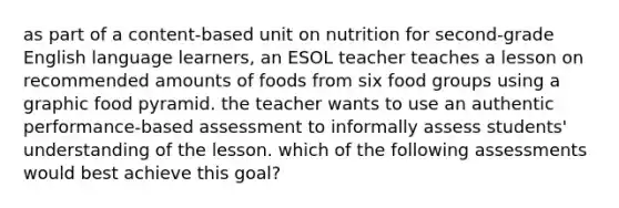 as part of a content-based unit on nutrition for second-grade English language learners, an ESOL teacher teaches a lesson on recommended amounts of foods from six food groups using a graphic food pyramid. the teacher wants to use an authentic performance-based assessment to informally assess students' understanding of the lesson. which of the following assessments would best achieve this goal?