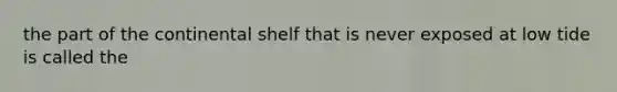 the part of the continental shelf that is never exposed at low tide is called the