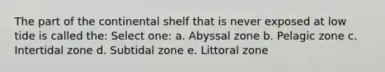 The part of the continental shelf that is never exposed at low tide is called the: Select one: a. Abyssal zone b. Pelagic zone c. Intertidal zone d. Subtidal zone e. Littoral zone